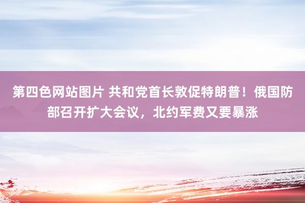 第四色网站图片 共和党首长敦促特朗普！俄国防部召开扩大会议，北约军费又要暴涨