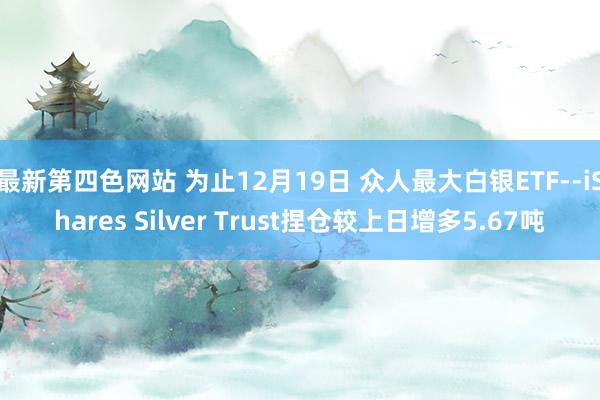 最新第四色网站 为止12月19日 众人最大白银ETF--iShares Silver Trust捏仓较上日增多5.67吨