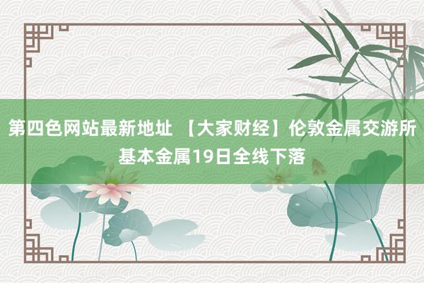 第四色网站最新地址 【大家财经】伦敦金属交游所基本金属19日全线下落