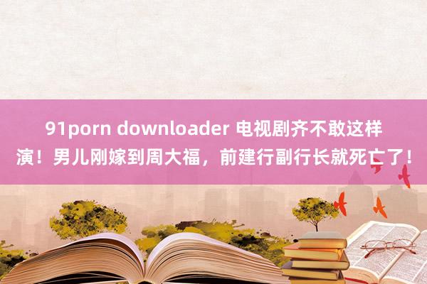 91porn downloader 电视剧齐不敢这样演！男儿刚嫁到周大福，前建行副行长就死亡了！