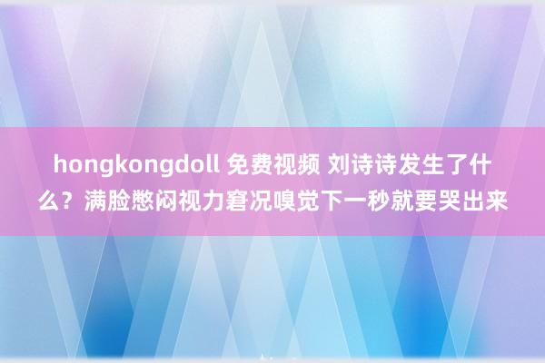 hongkongdoll 免费视频 刘诗诗发生了什么？满脸憋闷视力窘况嗅觉下一秒就要哭出来