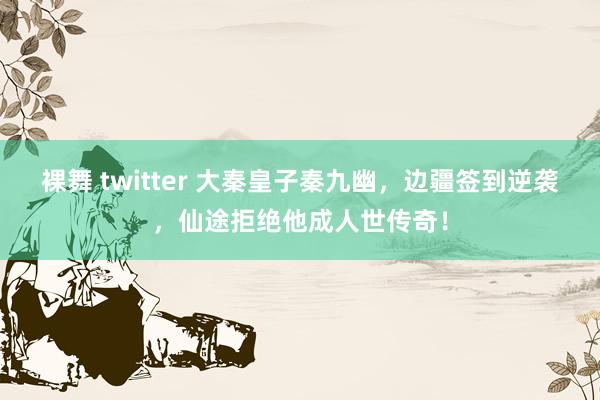 裸舞 twitter 大秦皇子秦九幽，边疆签到逆袭，仙途拒绝他成人世传奇！