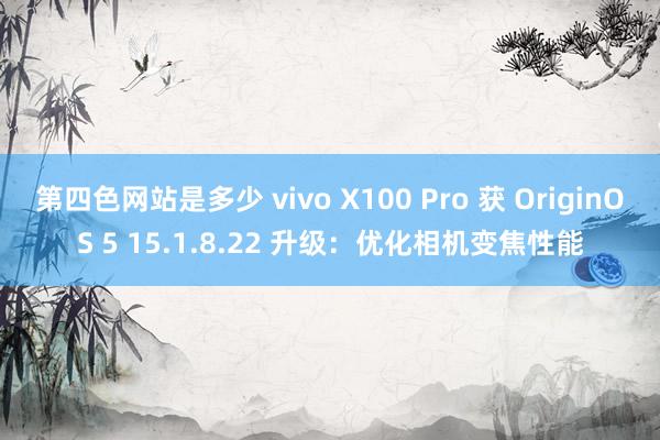 第四色网站是多少 vivo X100 Pro 获 OriginOS 5 15.1.8.22 升级：优化相机变焦性能