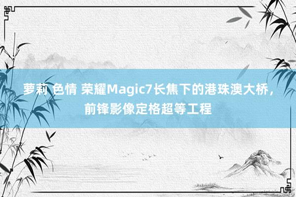 萝莉 色情 荣耀Magic7长焦下的港珠澳大桥，前锋影像定格超等工程