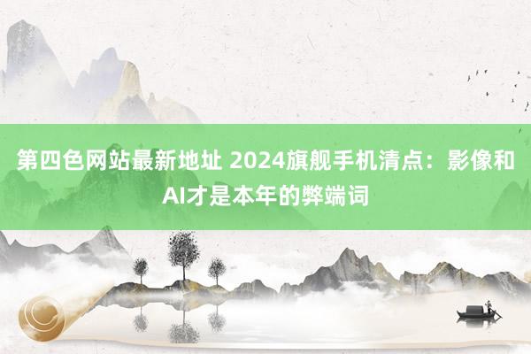 第四色网站最新地址 2024旗舰手机清点：影像和AI才是本年的弊端词