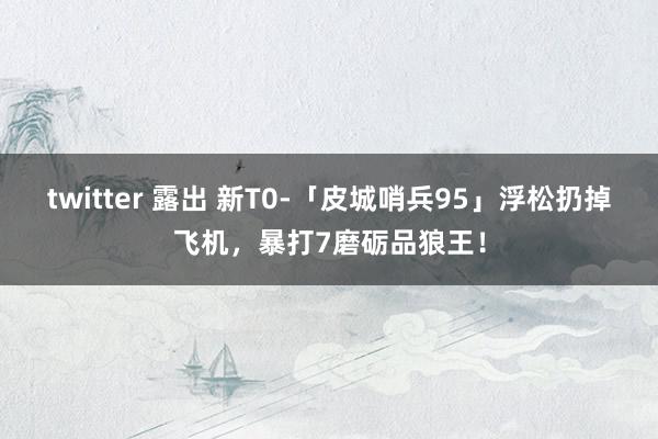 twitter 露出 新T0-「皮城哨兵95」浮松扔掉飞机，暴打7磨砺品狼王！