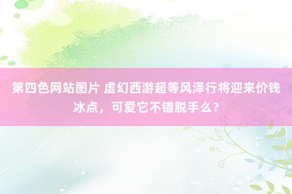 第四色网站图片 虚幻西游超等风泽行将迎来价钱冰点，可爱它不错脱手么？