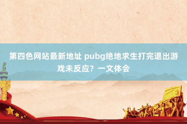 第四色网站最新地址 pubg绝地求生打完退出游戏未反应？一文体会