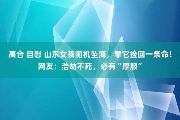 高合 自慰 山东女孩随机坠海，靠它捡回一条命！网友：浩劫不死，必有“厚服”