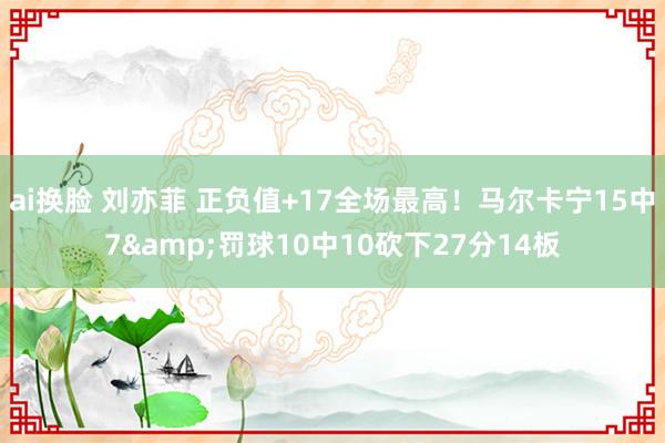 ai换脸 刘亦菲 正负值+17全场最高！马尔卡宁15中7&罚球10中10砍下27分14板