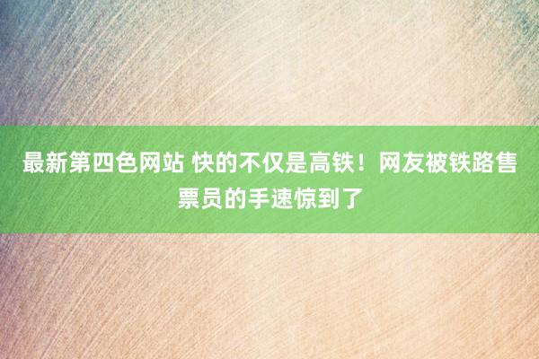 最新第四色网站 快的不仅是高铁！网友被铁路售票员的手速惊到了