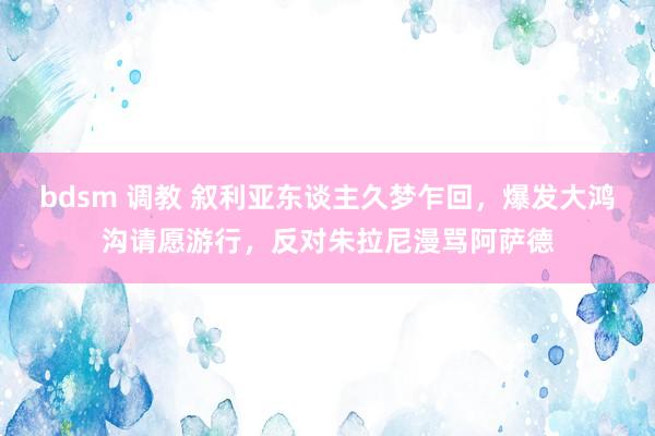 bdsm 调教 叙利亚东谈主久梦乍回，爆发大鸿沟请愿游行，反对朱拉尼漫骂阿萨德