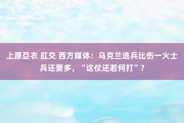 上原亞衣 肛交 西方媒体：乌克兰逃兵比伤一火士兵还要多，“这仗还若何打”？