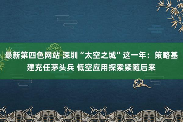 最新第四色网站 深圳“太空之城”这一年：策略基建充任茅头兵 低空应用探索紧随后来