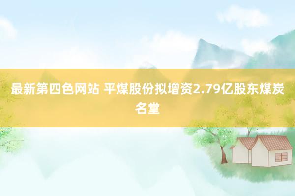 最新第四色网站 平煤股份拟增资2.79亿股东煤炭名堂