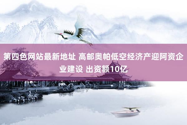 第四色网站最新地址 高邮奥帕低空经济产迎阿资企业建设 出资额10亿