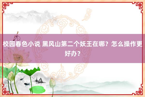 校园春色小说 黑风山第二个妖王在哪？怎么操作更好办？