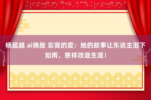 杨超越 ai换脸 忘我的爱：她的故事让东谈主泪下如雨，慈祥改造生涯！