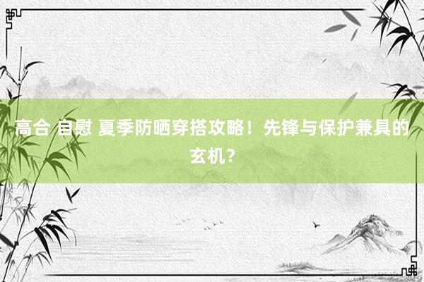 高合 自慰 夏季防晒穿搭攻略！先锋与保护兼具的玄机？