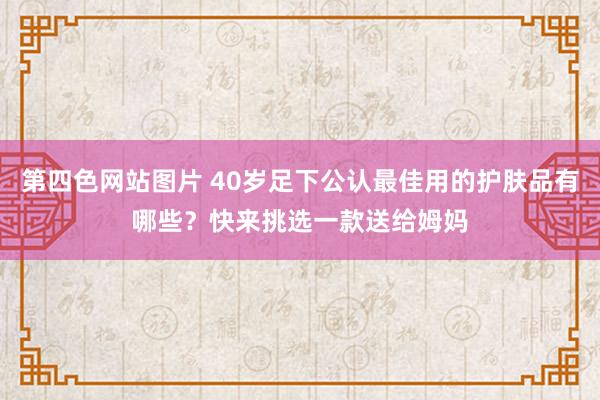 第四色网站图片 40岁足下公认最佳用的护肤品有哪些？快来挑选一款送给姆妈