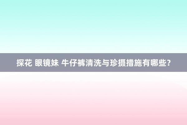 探花 眼镜妹 牛仔裤清洗与珍摄措施有哪些？