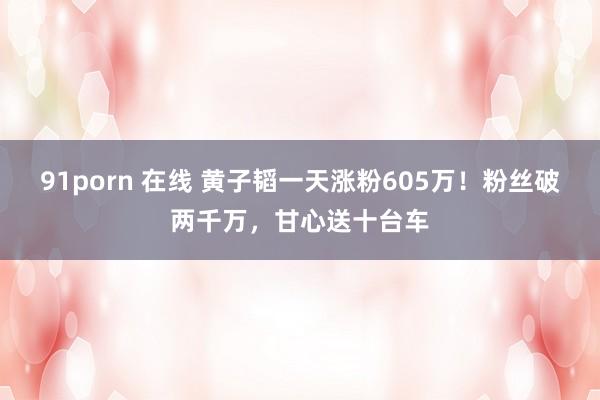 91porn 在线 黄子韬一天涨粉605万！粉丝破两千万，甘心送十台车