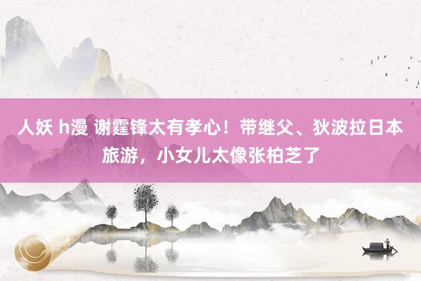 人妖 h漫 谢霆锋太有孝心！带继父、狄波拉日本旅游，小女儿太像张柏芝了