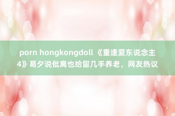 porn hongkongdoll 《重逢爱东说念主4》葛夕说仳离也给留几手养老，网友热议