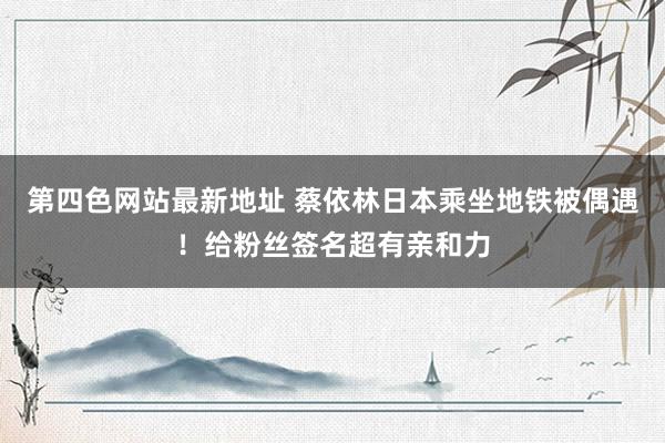 第四色网站最新地址 蔡依林日本乘坐地铁被偶遇！给粉丝签名超有亲和力