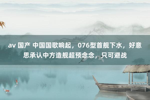 av 国产 中国国歌响起，076型首舰下水，好意思承认中方造舰超预念念，只可避战