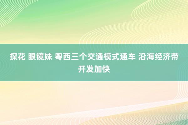 探花 眼镜妹 粤西三个交通模式通车 沿海经济带开发加快