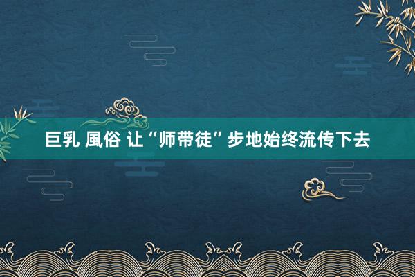 巨乳 風俗 让“师带徒”步地始终流传下去