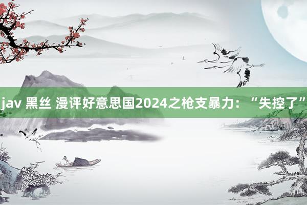 jav 黑丝 漫评好意思国2024之枪支暴力：“失控了”