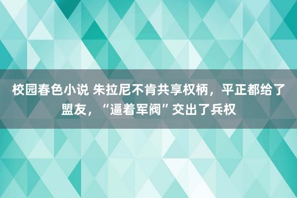 校园春色小说 朱拉尼不肯共享权柄，平正都给了盟友，“逼着军阀”交出了兵权