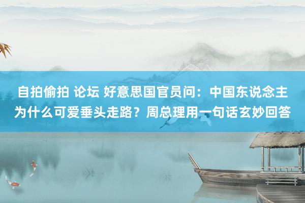 自拍偷拍 论坛 好意思国官员问：中国东说念主为什么可爱垂头走路？周总理用一句话玄妙回答