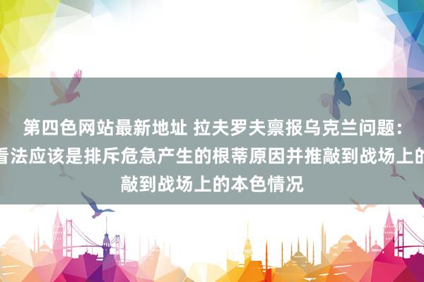 第四色网站最新地址 拉夫罗夫禀报乌克兰问题：说念判的看法应该是排斥危急产生的根蒂原因并推敲到战场上的本色情况