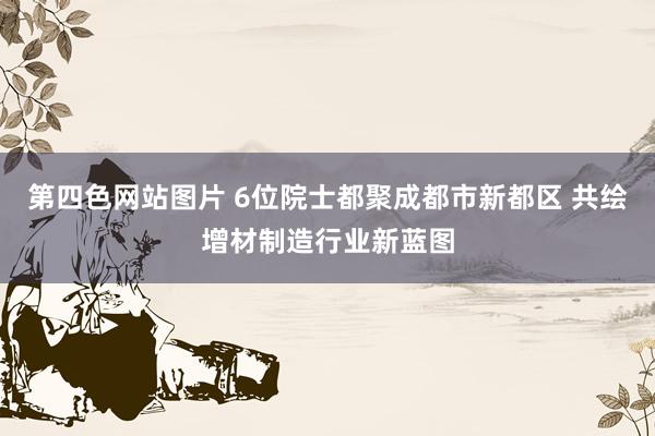 第四色网站图片 6位院士都聚成都市新都区 共绘增材制造行业新蓝图