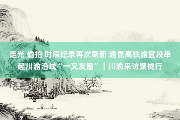 走光 偷拍 时辰纪录再次刷新 渝昆高铁渝宜段串起川渝沿线“一又友圈”｜川渝采访聚拢行