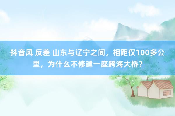 抖音风 反差 山东与辽宁之间，相距仅100多公里，为什么不修建一座跨海大桥？