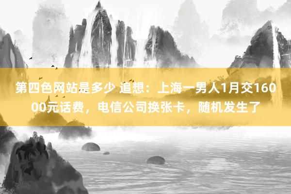 第四色网站是多少 追想：上海一男人1月交16000元话费，电信公司换张卡，随机发生了