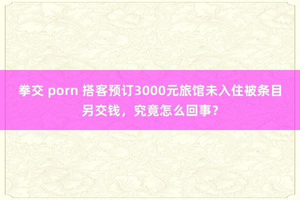 拳交 porn 搭客预订3000元旅馆未入住被条目另交钱，究竟怎么回事？