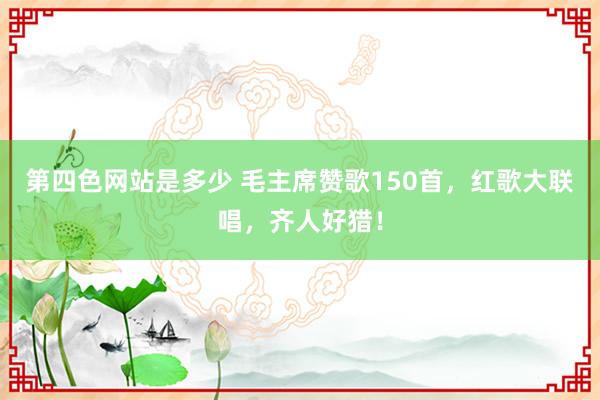 第四色网站是多少 毛主席赞歌150首，红歌大联唱，齐人好猎！