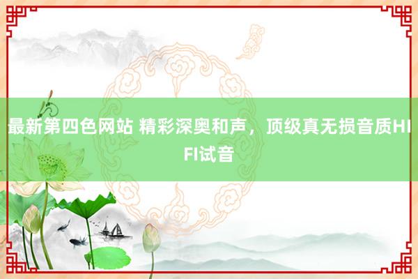 最新第四色网站 精彩深奥和声，顶级真无损音质HIFI试音