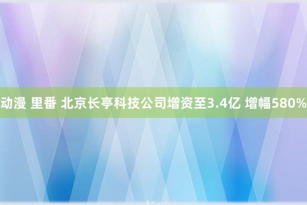 动漫 里番 北京长亭科技公司增资至3.4亿 增幅580%