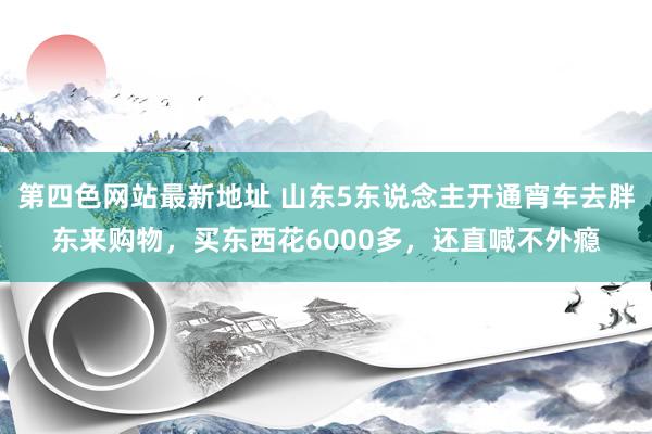 第四色网站最新地址 山东5东说念主开通宵车去胖东来购物，买东西花6000多，还直喊不外瘾