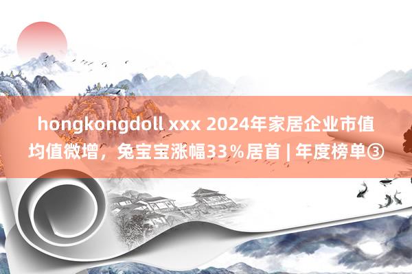 hongkongdoll xxx 2024年家居企业市值均值微增，兔宝宝涨幅33％居首 | 年度榜单③