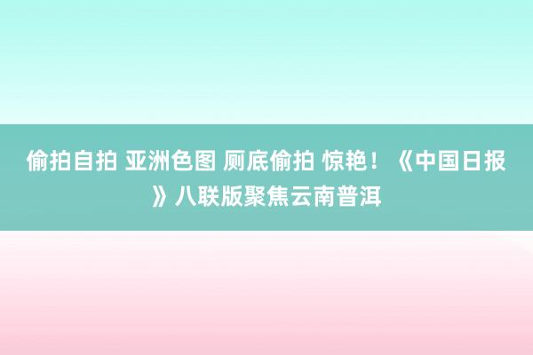 偷拍自拍 亚洲色图 厕底偷拍 惊艳！《中国日报》八联版聚焦云南普洱