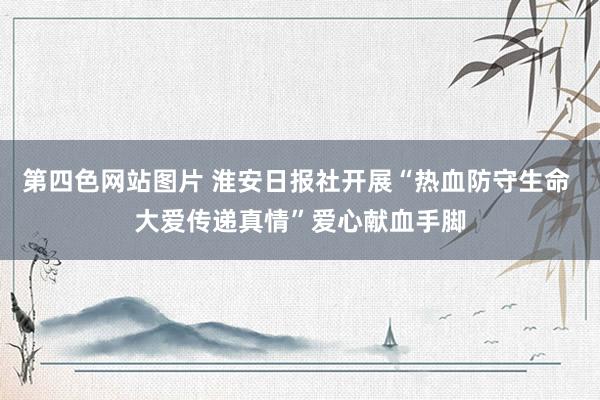 第四色网站图片 淮安日报社开展“热血防守生命 大爱传递真情”爱心献血手脚