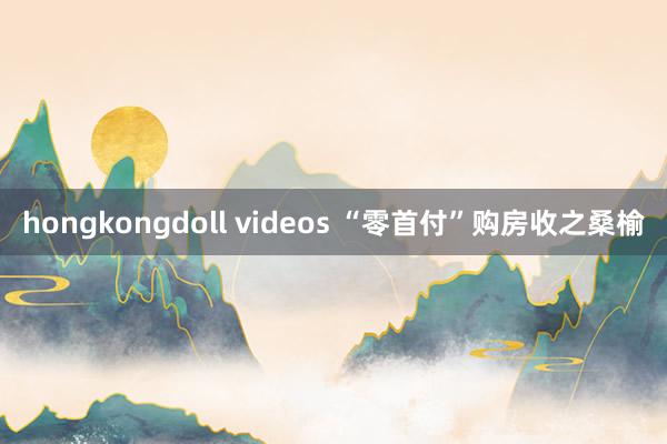 hongkongdoll videos “零首付”购房收之桑榆