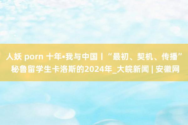 人妖 porn 十年•我与中国丨“最初、契机、传播” 秘鲁留学生卡洛斯的2024年_大皖新闻 | 安徽网